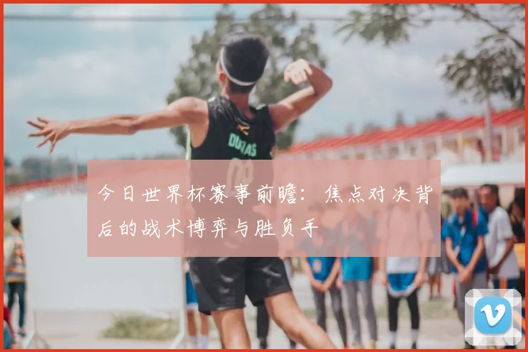今日世界杯赛事前瞻:焦点对决背后的战术博弈与胜负手