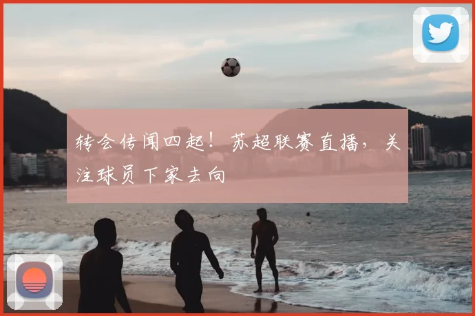 转会传闻四起!苏超联赛直播,关注球员下家去向
