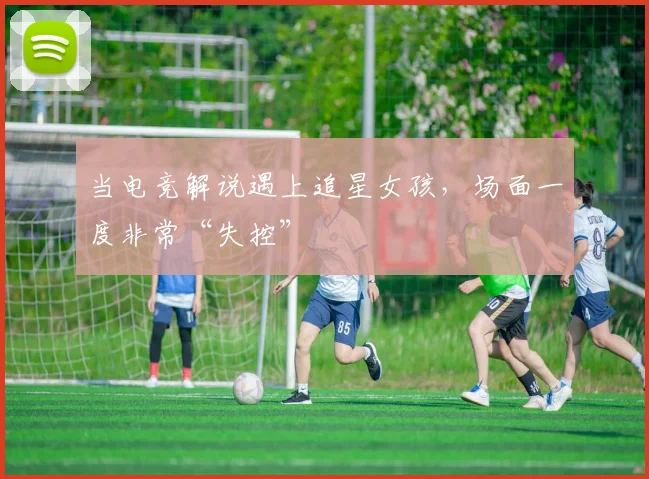 当电竞解说遇上追星女孩，场面一度非常“失控”