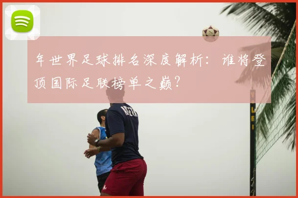年世界足球排名深度解析:谁将登顶国际足联榜单之巅?