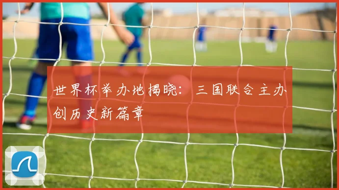 世界杯举办地揭晓:三国联合主办创历史新篇章