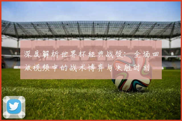 深度解析世界杯经典战役:全场回放视频中的战术博弈与决胜时刻
