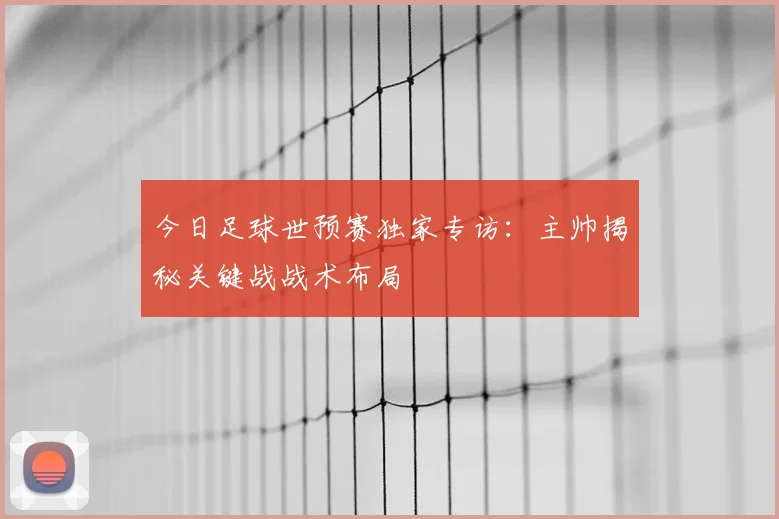今日足球世预赛独家专访:主帅揭秘关键战战术布局