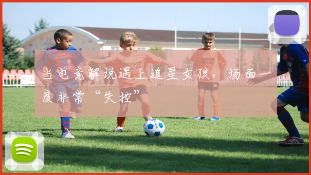 当电竞解说遇上追星女孩，场面一度非常“失控”