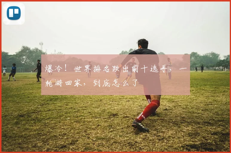 爆冷!世界排名跌出前十选手,一轮游回家,到底怎么了