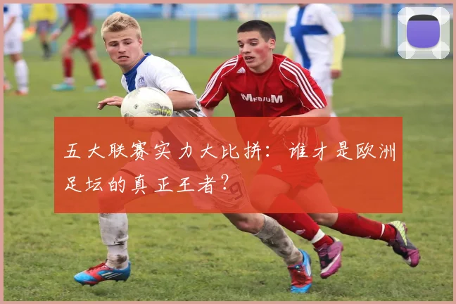 五大联赛实力大比拼：谁才是欧洲足坛的真正王者？