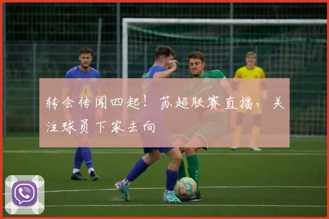 转会传闻四起!苏超联赛直播,关注球员下家去向