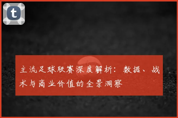 主流足球联赛深度解析：数据、战术与商业价值的全景洞察
