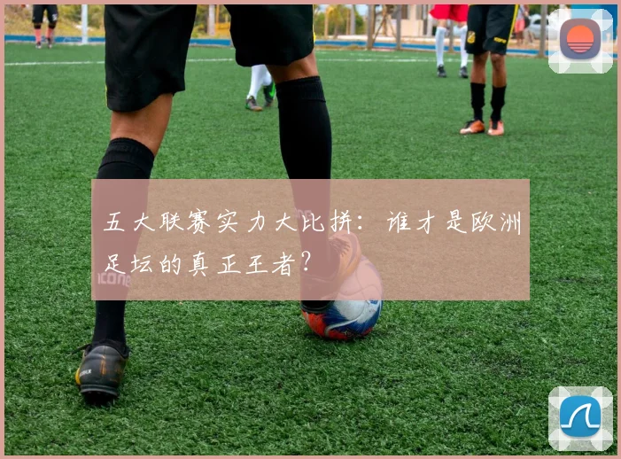 五大联赛实力大比拼：谁才是欧洲足坛的真正王者？