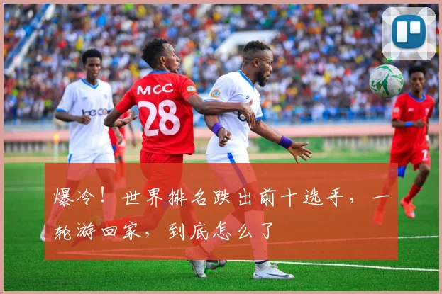 爆冷!世界排名跌出前十选手,一轮游回家,到底怎么了