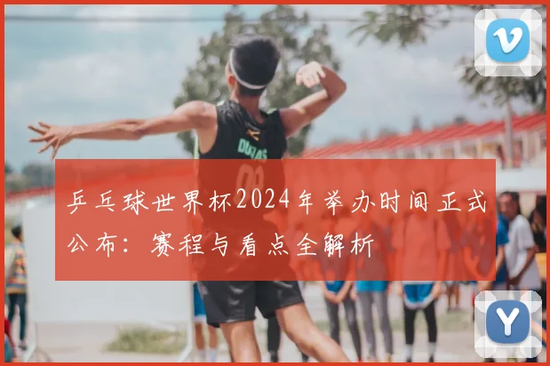 乒乓球世界杯2024年举办时间正式公布:赛程与看点全解析