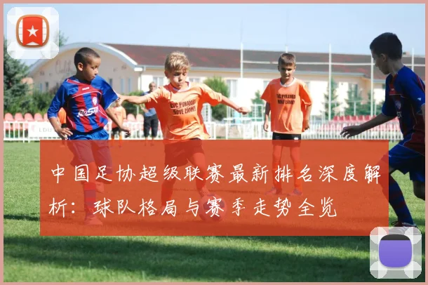 中国足协超级联赛最新排名深度解析：球队格局与赛季走势全览
