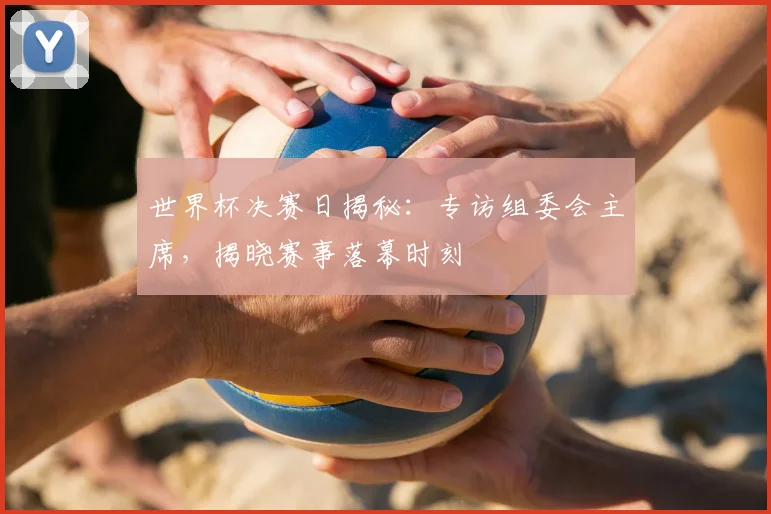 世界杯决赛日揭秘：专访组委会主席，揭晓赛事落幕时刻